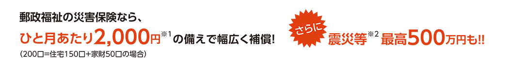 郵政福祉の災害保険なら、ひと月あたり2,000円※1の備えで幅広く補償!さらに震災等※2最高500万円も!!