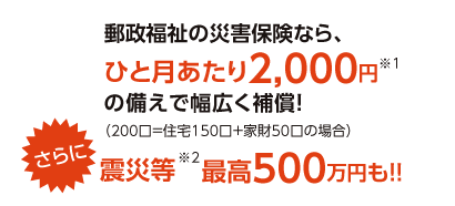 郵政福祉の災害保険なら、ひと月あたり2,000円※1の備えで幅広く補償!さらに震災等※2最高500万円も!!
