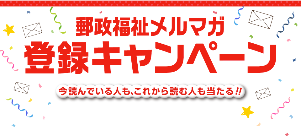 今読んでいる人も、これから読む人も当たる！！郵政福祉メルマガ登録キャンペーン　今読んでいる人も、これから読む人も当たる！！応募期間:終了