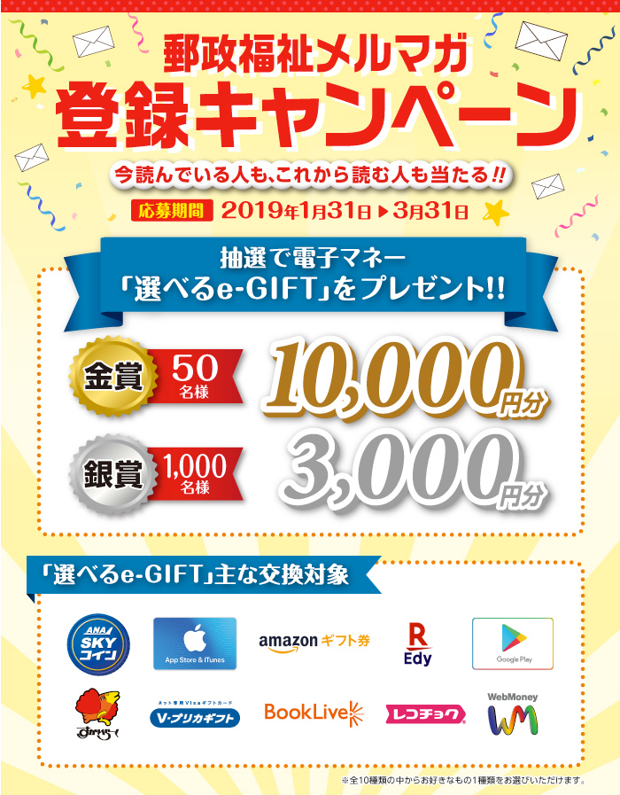 郵政福祉メルマガ登録キャンペーン　抽選で電子マネー「選べるe-GIFT」をプレゼント！！金賞10,000円分を50名様、銀賞3,000円分を1,000名様が当たります！主な交換対象は10種類。お好きなものを1種類お選びいただけます。応募期間は2019年1月31日（木）から2019年3月31日（日）まで。
