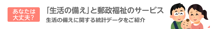 あなたは大丈夫？「生活の備え」と郵政福祉のサービス：生活の備えに関する統計データをご紹介