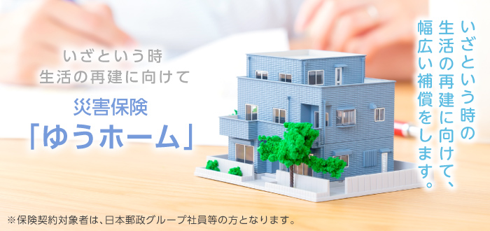 「いざという時、生活の再建に向けて 災害保険ゆうホーム：いざという時の生活の再建に向けて、幅広い補償をします。