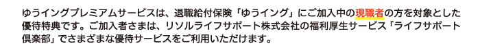 ゆうイングプレミアムサービスは、退職給付保険「ゆうイング」にご加入中の原職者の方を対象とした優待特典です。ご加入者さまは、リソルライフサポート株式会社の福利厚生サービス「ライフサポート倶楽部」でさまざまな優待サービスをご利用いただけます。
