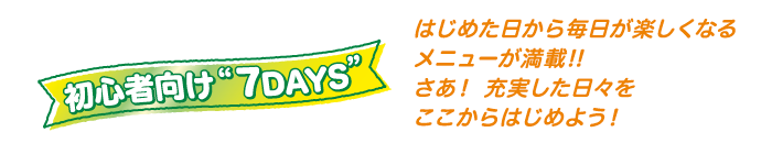 初心者向け“7DAYS”はじめた日から毎日が楽しくなるメニューが満載！！さあ！充実した日々をはじめよう！
