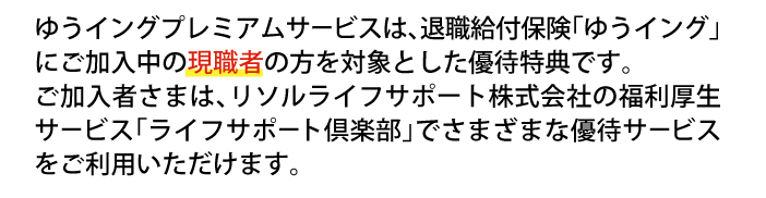 ゆうイングプレミアムサービスは、退職給付保険「ゆうイング」にご加入中の原職者の方を対象とした優待特典です。ご加入者さまは、リソルライフサポート株式会社の福利厚生サービス「ライフサポート倶楽部」でさまざまな優待サービスをご利用いただけます。
