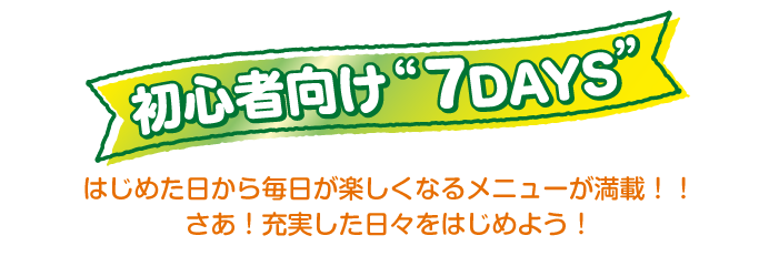 初心者向け“7DAYS”はじめた日から毎日が楽しくなるメニューが満載！！さあ！充実した日々をはじめよう！
